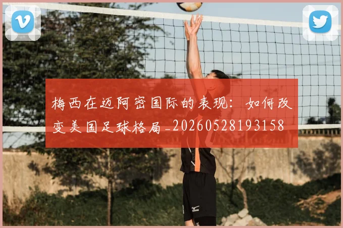 梅西在迈阿密国际的表现：如何改变美国足球格局_20260528193158
