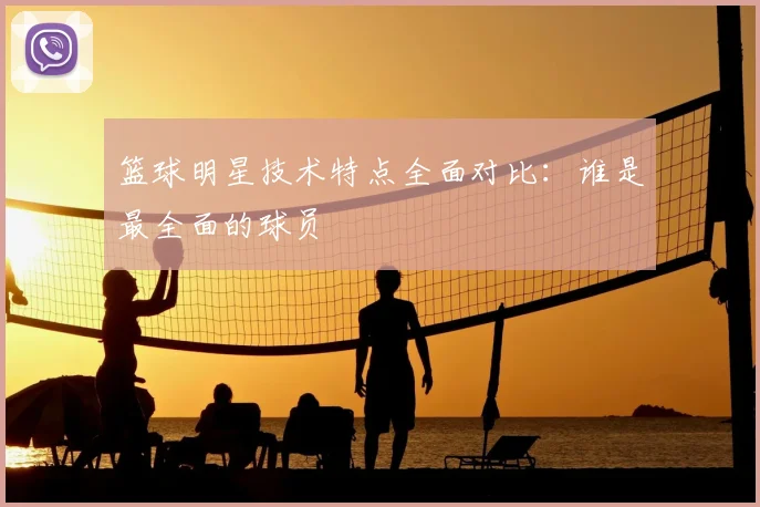 篮球明星技术特点全面对比：谁是最全面的球员