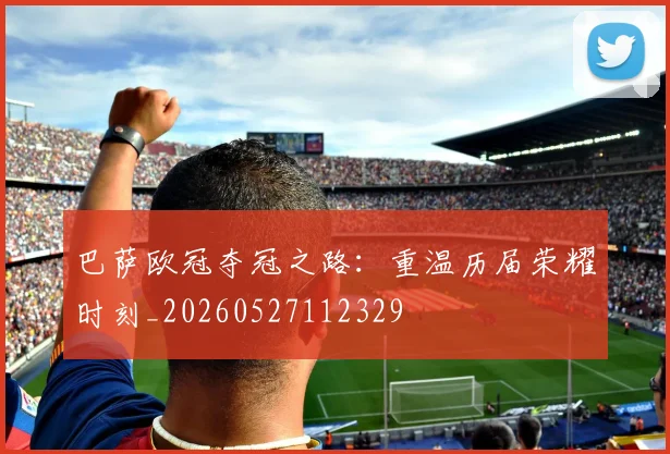 巴萨欧冠夺冠之路：重温历届荣耀时刻_20260527112329