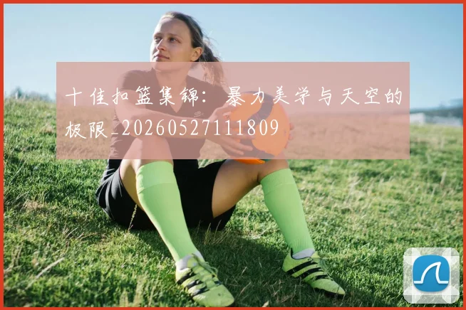 十佳扣篮集锦:暴力美学与天空的极限_20260527111809