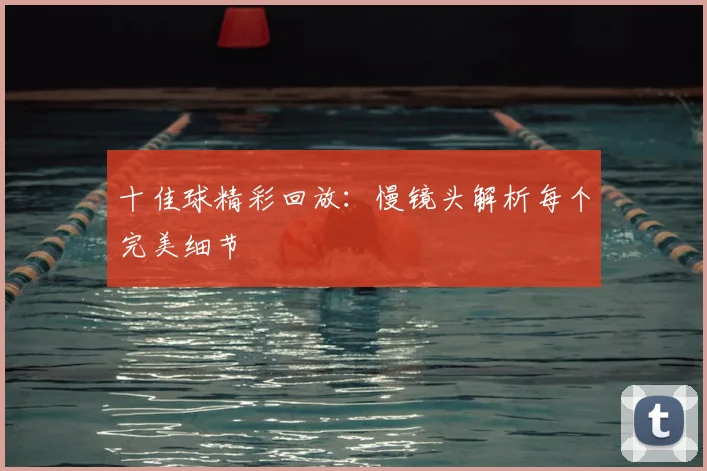 十佳球精彩回放:慢镜头解析每个完美细节